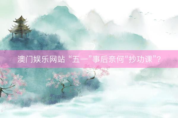 澳门娱乐网站 “五一”事后奈何“抄功课”?