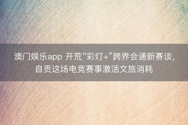 澳门娱乐app 开荒“彩灯+”跨界会通新赛谈，自贡这场电竞赛事激活文旅消耗