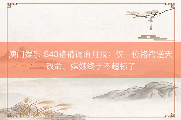 澳门娱乐 S43袼褙调治月报：仅一位袼褙逆天改命，嫦娥终于不超标了