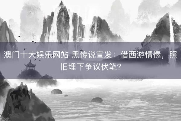 澳门十大娱乐网站 黑传说宣发：借西游情愫，照旧埋下争议伏笔？
