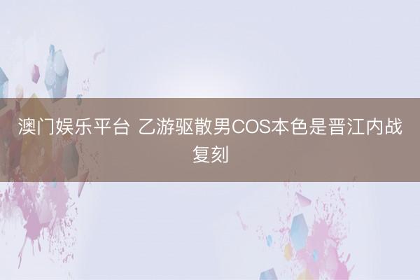 澳门娱乐平台 乙游驱散男COS本色是晋江内战复刻