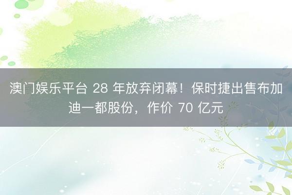 澳门娱乐平台 28 年放弃闭幕！保时捷出售布加迪一都股份，作价 70 亿元