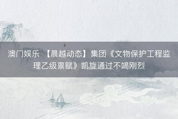 澳门娱乐 【晨越动态】集团《文物保护工程监理乙级禀赋》凯旋通过不竭刚烈