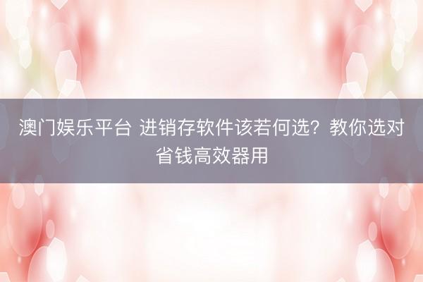 澳门娱乐平台 进销存软件该若何选？教你选对省钱高效器用