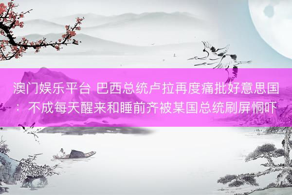 澳门娱乐平台 巴西总统卢拉再度痛批好意思国：不成每天醒来和睡前齐被某国总统刷屏恫吓