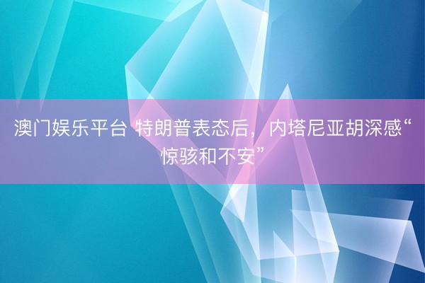 澳门娱乐平台 特朗普表态后，内塔尼亚胡深感“惊骇和不安”