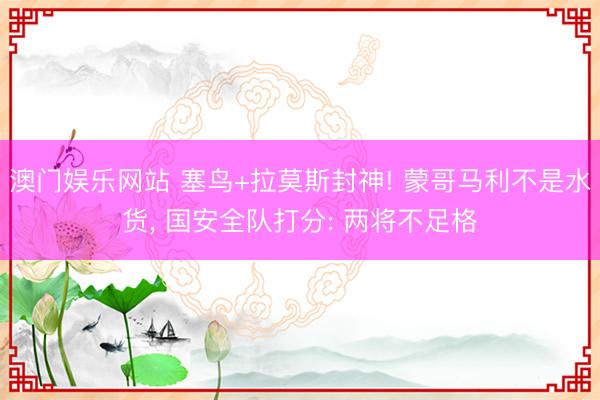 澳门娱乐网站 塞鸟+拉莫斯封神! 蒙哥马利不是水货, 国安全队打分: 两将不足格