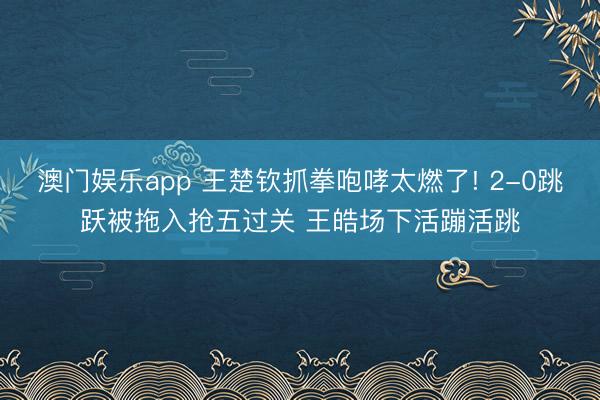 澳门娱乐app 王楚钦抓拳咆哮太燃了! 2-0跳跃被拖入抢五过关 王皓场下活蹦活跳