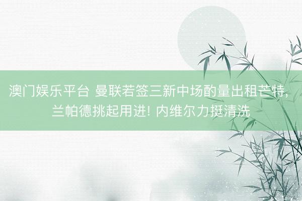 澳门娱乐平台 曼联若签三新中场酌量出租芒特， 兰帕德挑起用进! 内维尔力挺清洗